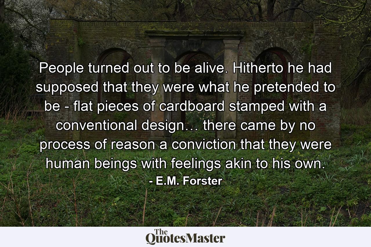 People turned out to be alive. Hitherto he had supposed that they were what he pretended to be - flat pieces of cardboard stamped with a conventional design… there came by no process of reason a conviction that they were human beings with feelings akin to his own. - Quote by E.M. Forster