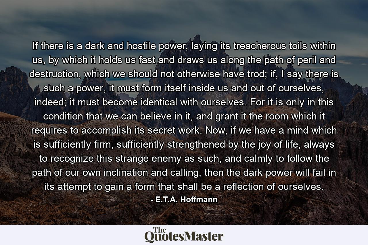 If there is a dark and hostile power, laying its treacherous toils within us, by which it holds us fast and draws us along the path of peril and destruction, which we should not otherwise have trod; if, I say there is such a power, it must form itself inside us and out of ourselves, indeed; it must become identical with ourselves. For it is only in this condition that we can believe in it, and grant it the room which it requires to accomplish its secret work. Now, if we have a mind which is sufficiently firm, sufficiently strengthened by the joy of life, always to recognize this strange enemy as such, and calmly to follow the path of our own inclination and calling, then the dark power will fail in its attempt to gain a form that shall be a reflection of ourselves. - Quote by E.T.A. Hoffmann