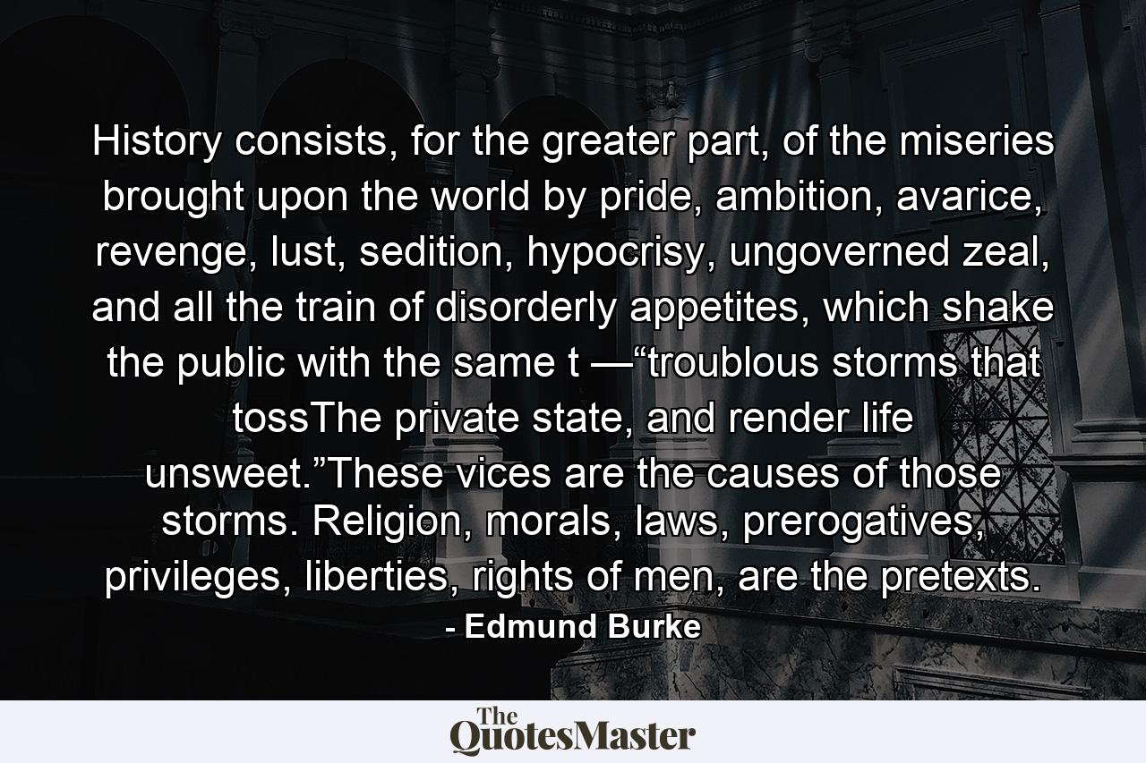 History consists, for the greater part, of the miseries brought upon the world by pride, ambition, avarice, revenge, lust, sedition, hypocrisy, ungoverned zeal, and all the train of disorderly appetites, which shake the public with the same t —“troublous storms that tossThe private state, and render life unsweet.”These vices are the causes of those storms. Religion, morals, laws, prerogatives, privileges, liberties, rights of men, are the pretexts. - Quote by Edmund Burke