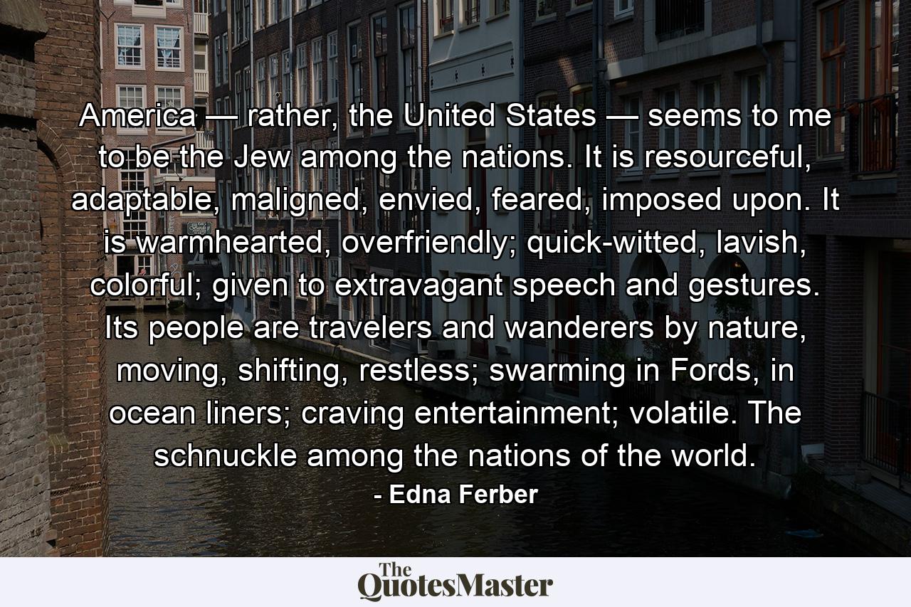 America — rather, the United States — seems to me to be the Jew among the nations. It is resourceful, adaptable, maligned, envied, feared, imposed upon. It is warmhearted, overfriendly; quick-witted, lavish, colorful; given to extravagant speech and gestures. Its people are travelers and wanderers by nature, moving, shifting, restless; swarming in Fords, in ocean liners; craving entertainment; volatile. The schnuckle among the nations of the world. - Quote by Edna Ferber