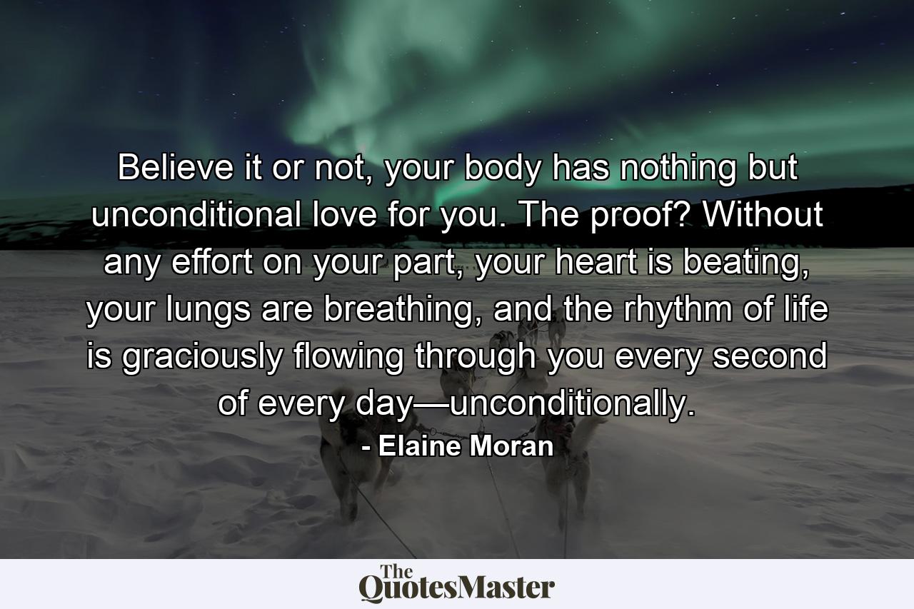 Believe it or not, your body has nothing but unconditional love for you. The proof? Without any effort on your part, your heart is beating, your lungs are breathing, and the rhythm of life is graciously flowing through you every second of every day—unconditionally. - Quote by Elaine Moran