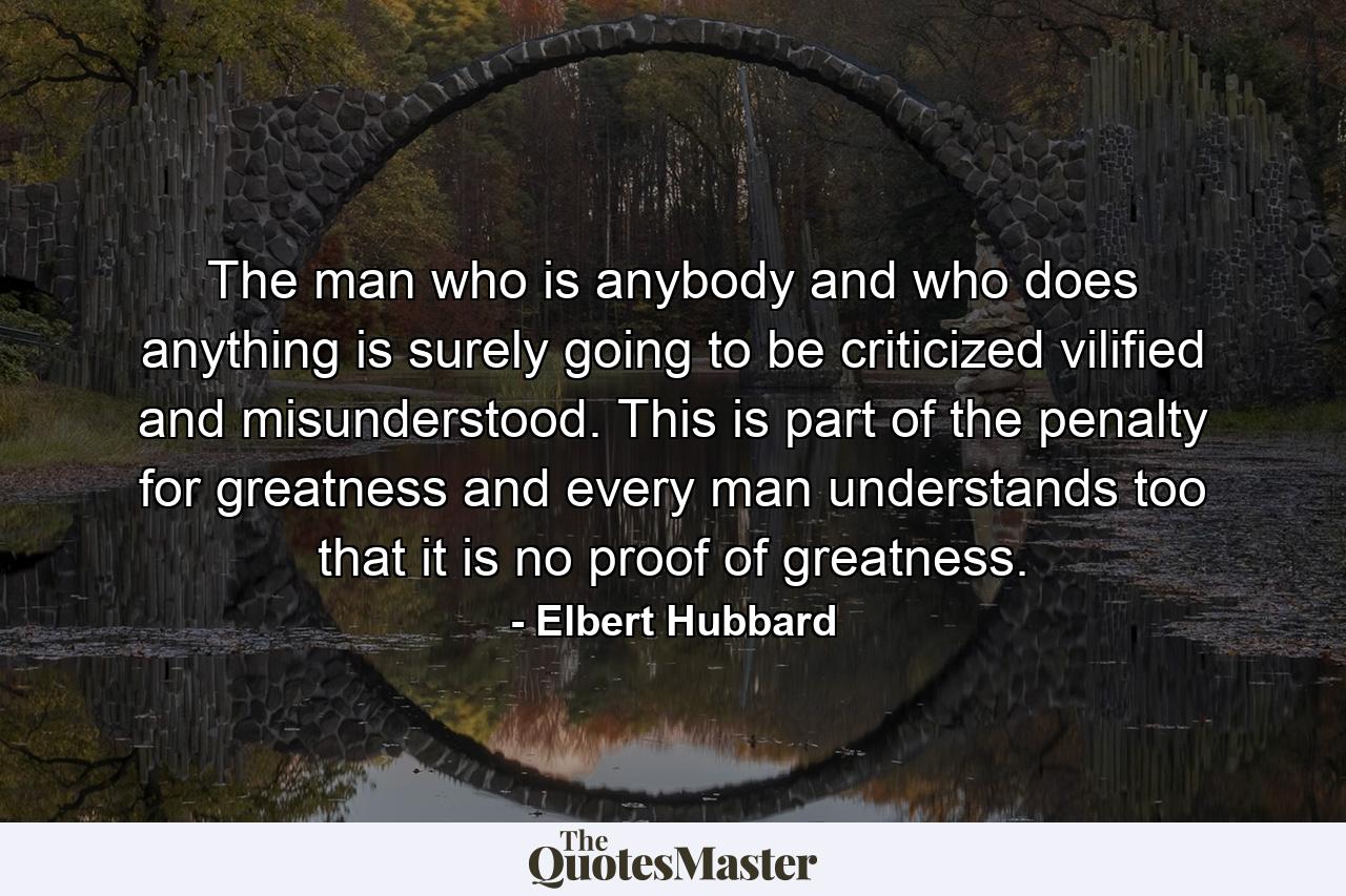 The man who is anybody and who does anything is surely going to be criticized  vilified  and misunderstood. This is part of the penalty for greatness  and every man understands  too  that it is no proof of greatness. - Quote by Elbert Hubbard