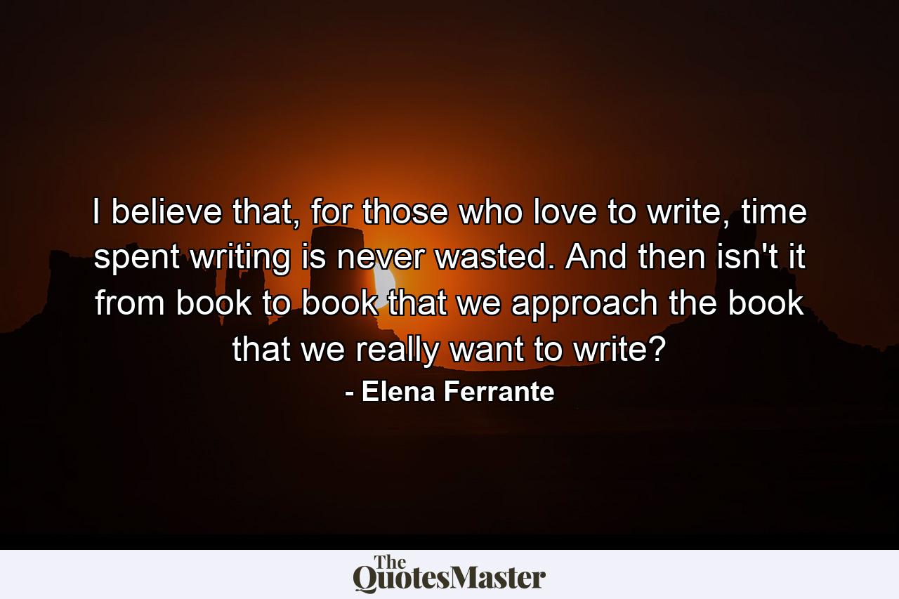 I believe that, for those who love to write, time spent writing is never wasted. And then isn't it from book to book that we approach the book that we really want to write? - Quote by Elena Ferrante