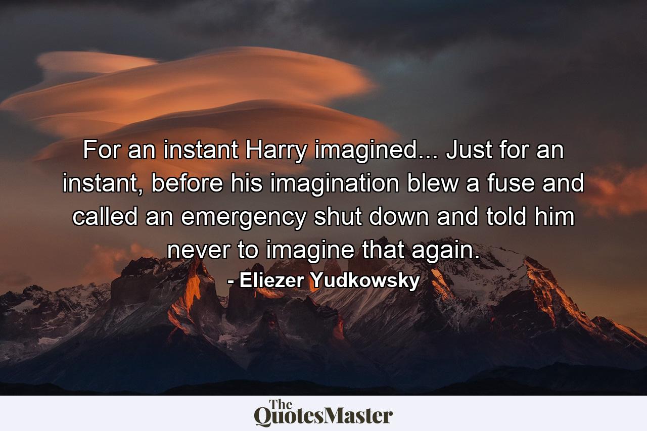 For an instant Harry imagined... Just for an instant, before his imagination blew a fuse and called an emergency shut down and told him never to imagine that again. - Quote by Eliezer Yudkowsky