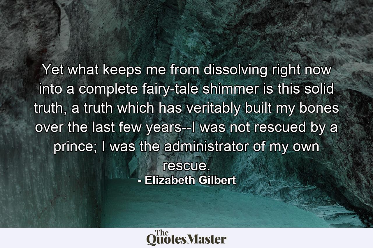 Yet what keeps me from dissolving right now into a complete fairy-tale shimmer is this solid truth, a truth which has veritably built my bones over the last few years--I was not rescued by a prince; I was the administrator of my own rescue. - Quote by Elizabeth Gilbert