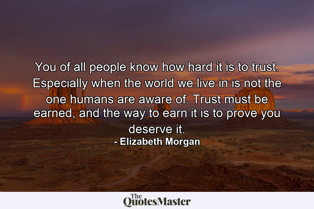 You of all people know how hard it is to trust. Especially when the world we live in is not the one humans are aware of. Trust must be earned, and the way to earn it is to prove you deserve it. - Quote by Elizabeth Morgan