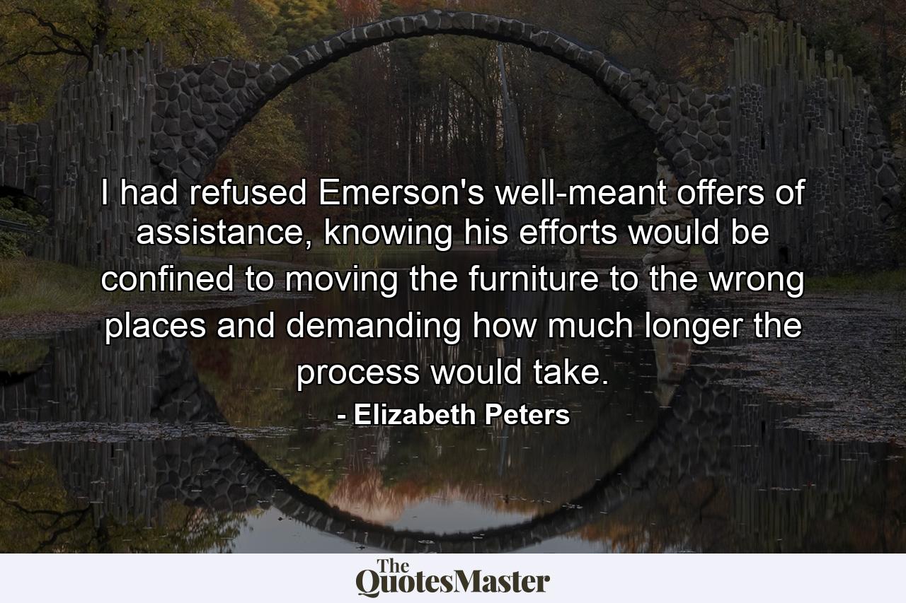 I had refused Emerson's well-meant offers of assistance, knowing his efforts would be confined to moving the furniture to the wrong places and demanding how much longer the process would take. - Quote by Elizabeth Peters