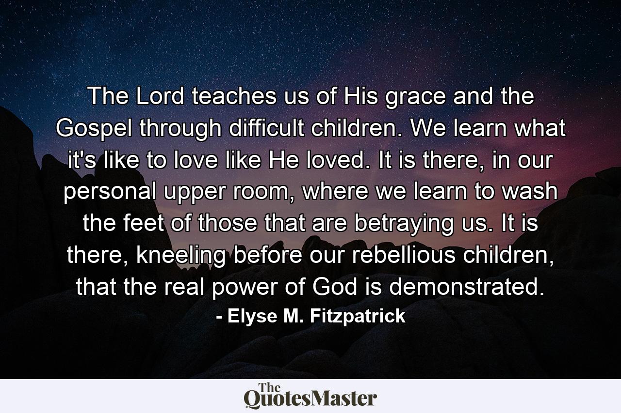 The Lord teaches us of His grace and the Gospel through difficult children. We learn what it's like to love like He loved. It is there, in our personal upper room, where we learn to wash the feet of those that are betraying us. It is there, kneeling before our rebellious children, that the real power of God is demonstrated. - Quote by Elyse M. Fitzpatrick