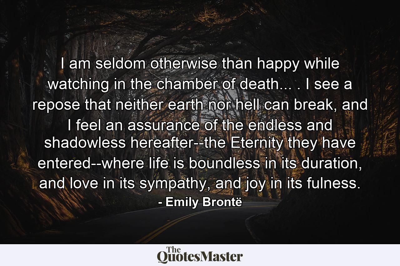 I am seldom otherwise than happy while watching in the chamber of death... . I see a repose that neither earth nor hell can break, and I feel an assurance of the endless and shadowless hereafter--the Eternity they have entered--where life is boundless in its duration, and love in its sympathy, and joy in its fulness. - Quote by Emily Brontë