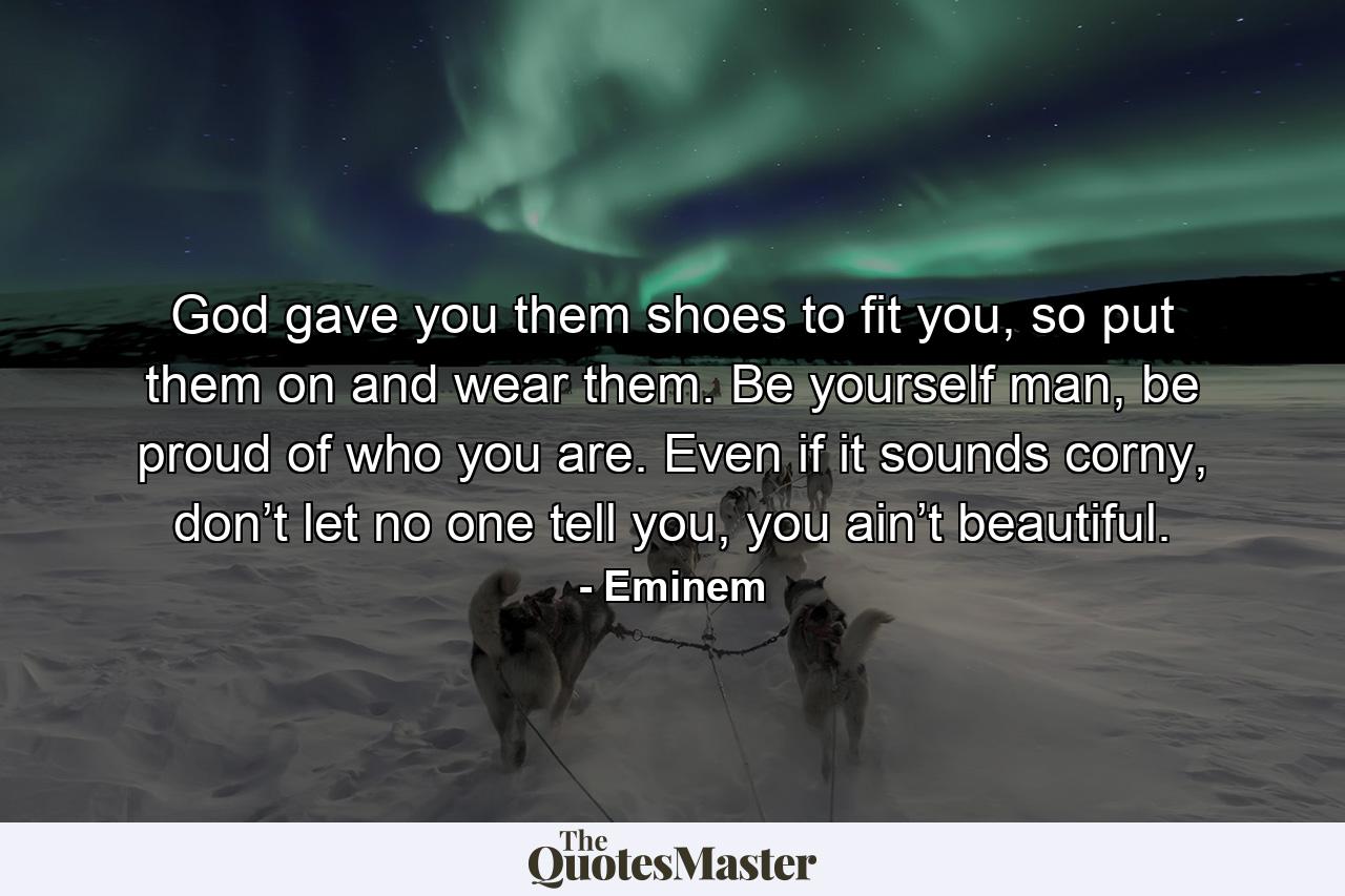 God gave you them shoes to fit you, so put them on and wear them. Be yourself man, be proud of who you are. Even if it sounds corny, don’t let no one tell you, you ain’t beautiful. - Quote by Eminem