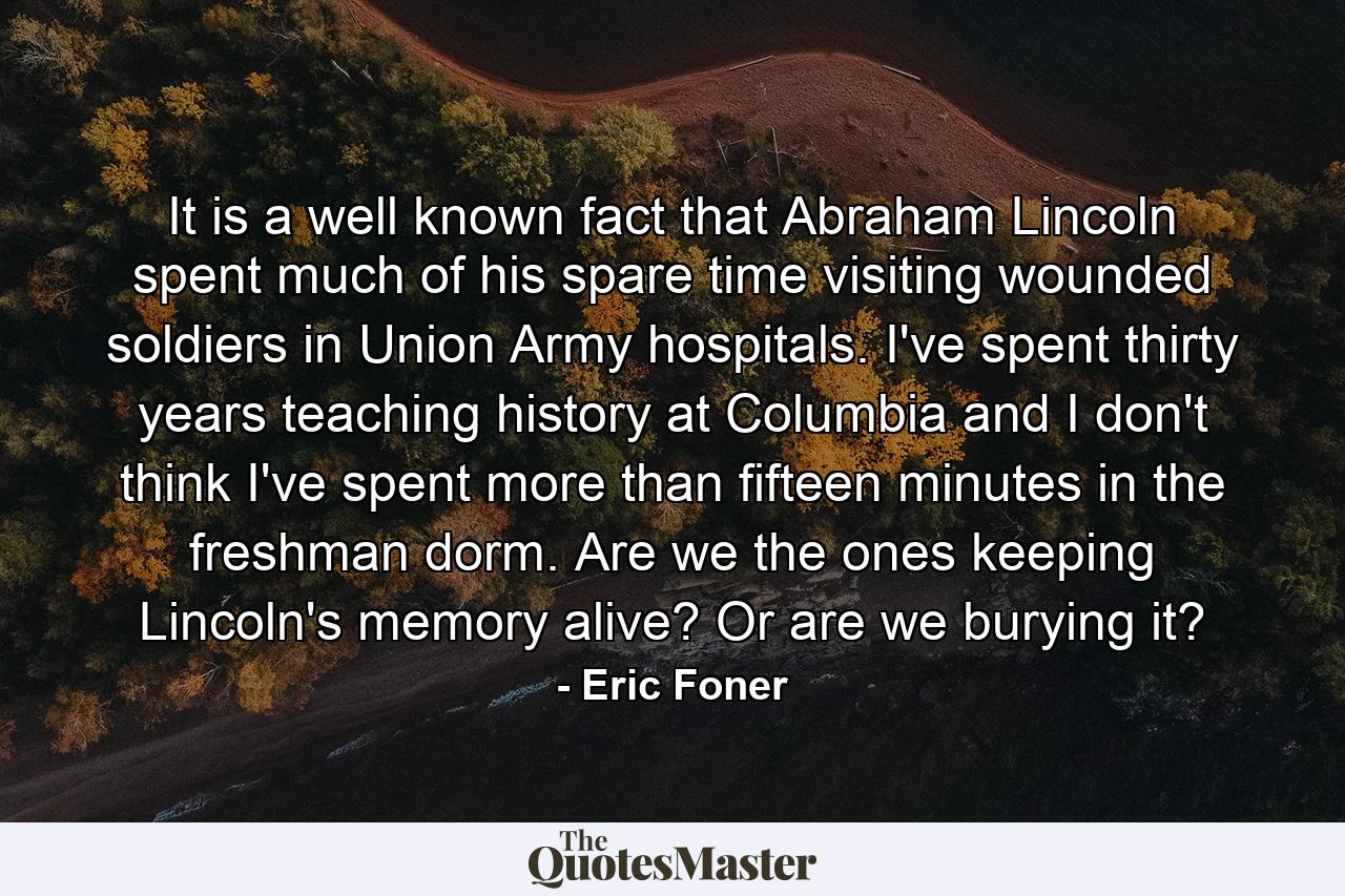 It is a well known fact that Abraham Lincoln spent much of his spare time visiting wounded soldiers in Union Army hospitals. I've spent thirty years teaching history at Columbia and I don't think I've spent more than fifteen minutes in the freshman dorm. Are we the ones keeping Lincoln's memory alive? Or are we burying it? - Quote by Eric Foner