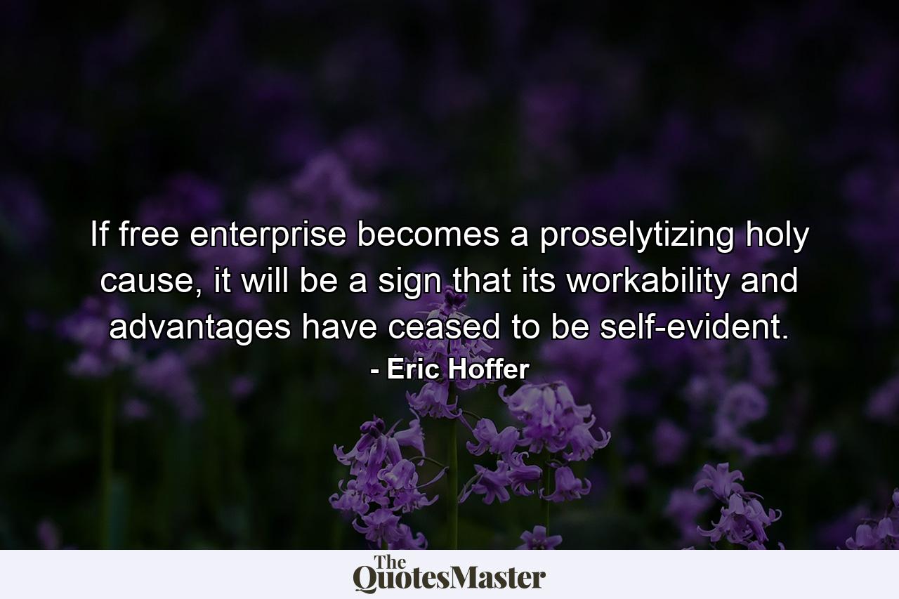 If free enterprise becomes a proselytizing holy cause, it will be a sign that its workability and advantages have ceased to be self-evident. - Quote by Eric Hoffer