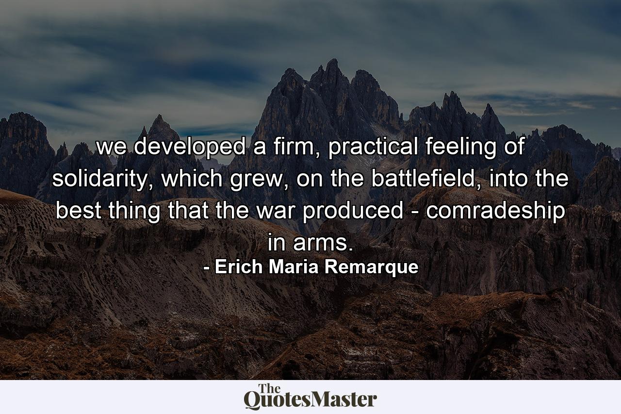 we developed a firm, practical feeling of solidarity, which grew, on the battlefield, into the best thing that the war produced - comradeship in arms. - Quote by Erich Maria Remarque