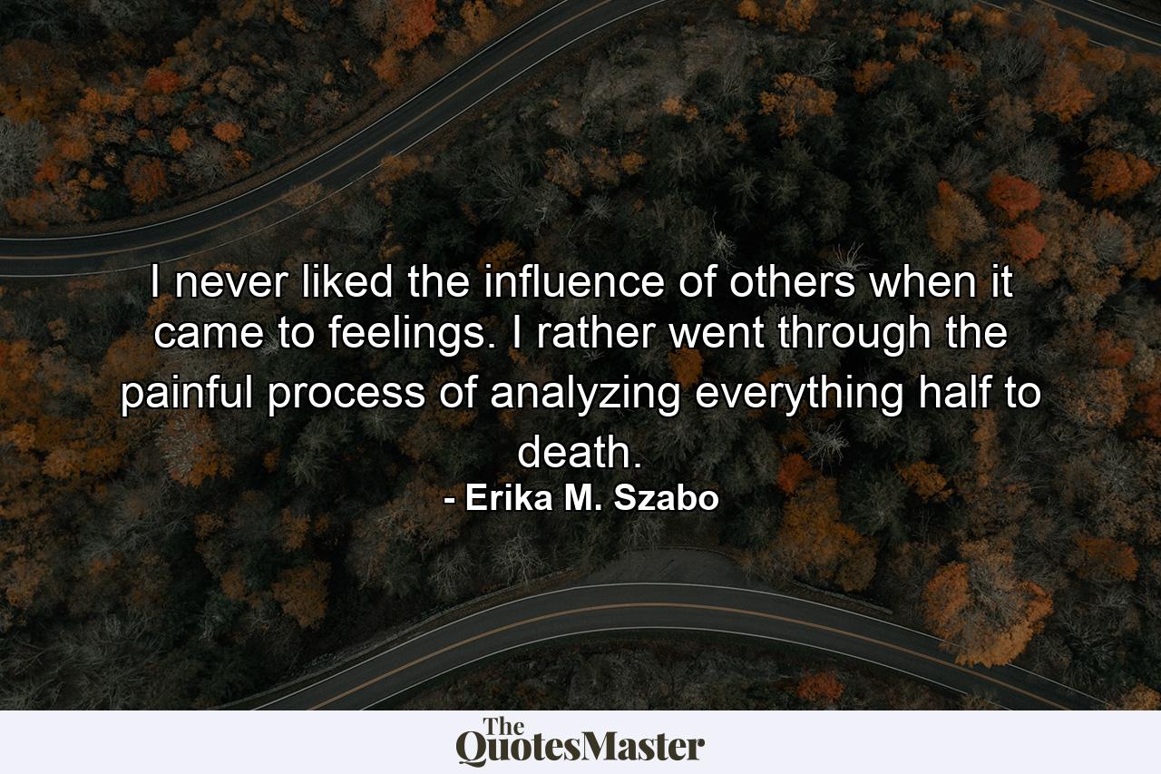 I never liked the influence of others when it came to feelings. I rather went through the painful process of analyzing everything half to death. - Quote by Erika M. Szabo