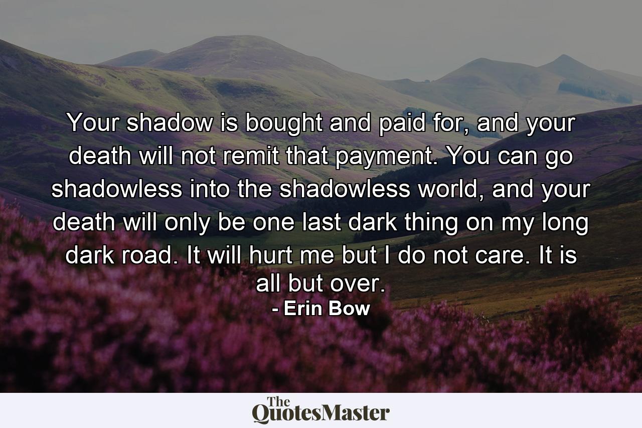 Your shadow is bought and paid for, and your death will not remit that payment. You can go shadowless into the shadowless world, and your death will only be one last dark thing on my long dark road. It will hurt me but I do not care. It is all but over. - Quote by Erin Bow