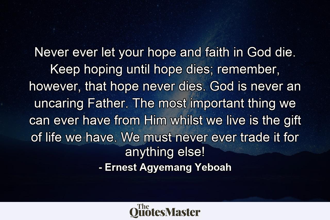 Never ever let your hope and faith in God die. Keep hoping until hope dies; remember, however, that hope never dies. God is never an uncaring Father. The most important thing we can ever have from Him whilst we live is the gift of life we have. We must never ever trade it for anything else! - Quote by Ernest Agyemang Yeboah