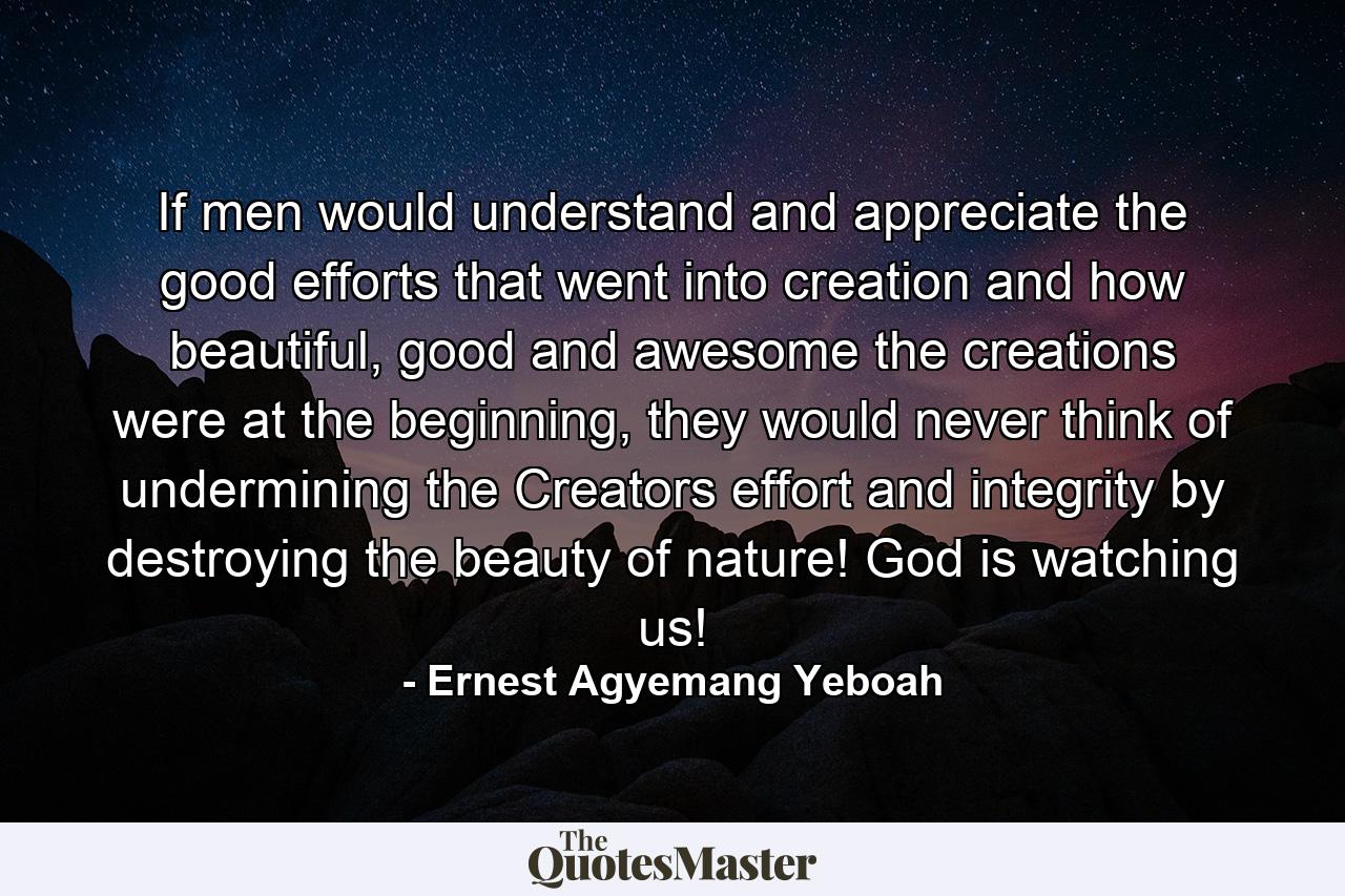 If men would understand and appreciate the good efforts that went into creation and how beautiful, good and awesome the creations were at the beginning, they would never think of undermining the Creators effort and integrity by destroying the beauty of nature! God is watching us! - Quote by Ernest Agyemang Yeboah