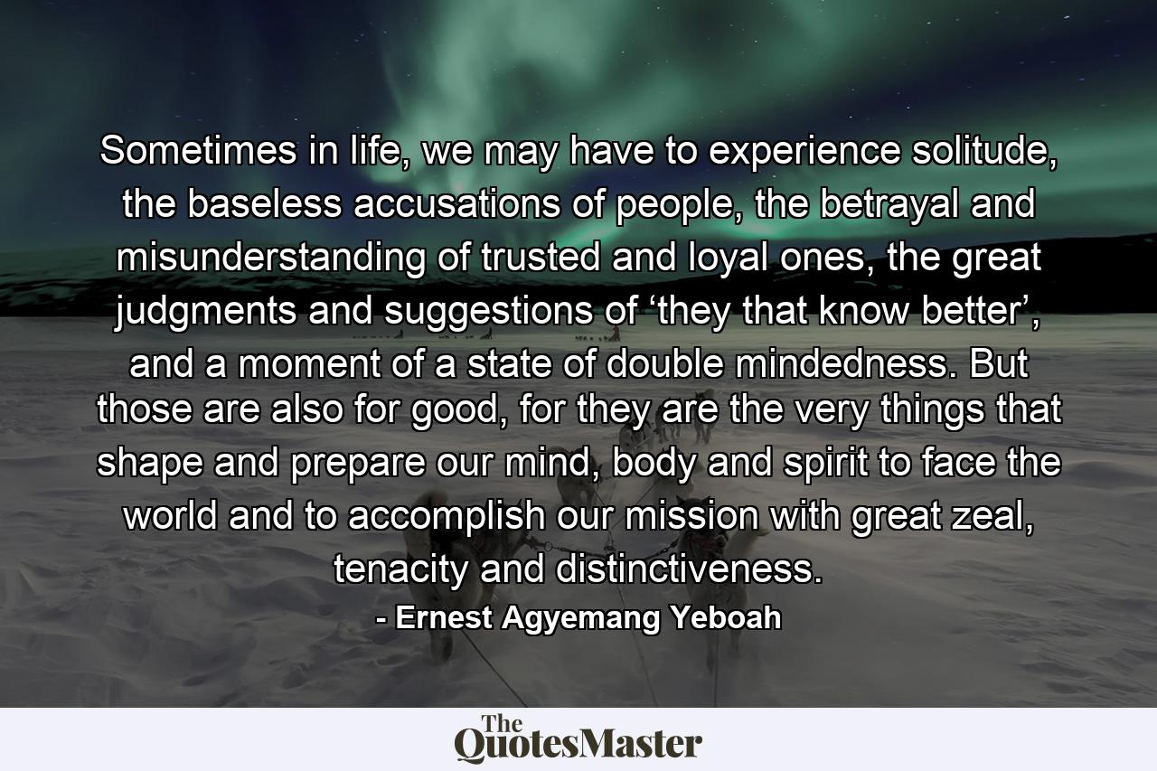 Sometimes in life, we may have to experience solitude, the baseless accusations of people, the betrayal and misunderstanding of trusted and loyal ones, the great judgments and suggestions of ‘they that know better’, and a moment of a state of double mindedness. But those are also for good, for they are the very things that shape and prepare our mind, body and spirit to face the world and to accomplish our mission with great zeal, tenacity and distinctiveness. - Quote by Ernest Agyemang Yeboah