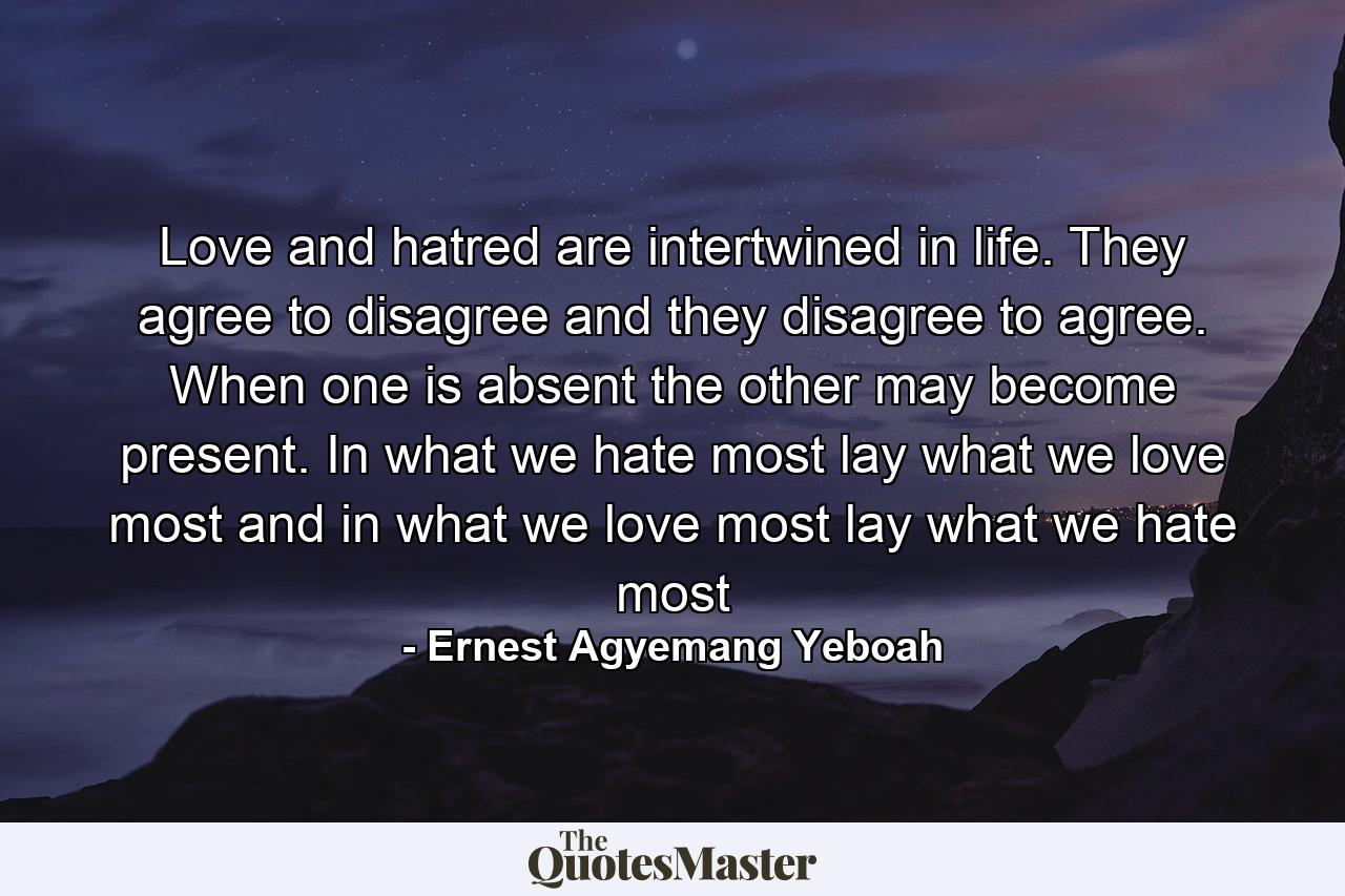 Love and hatred are intertwined in life. They agree to disagree and they disagree to agree. When one is absent the other may become present. In what we hate most lay what we love most and in what we love most lay what we hate most - Quote by Ernest Agyemang Yeboah