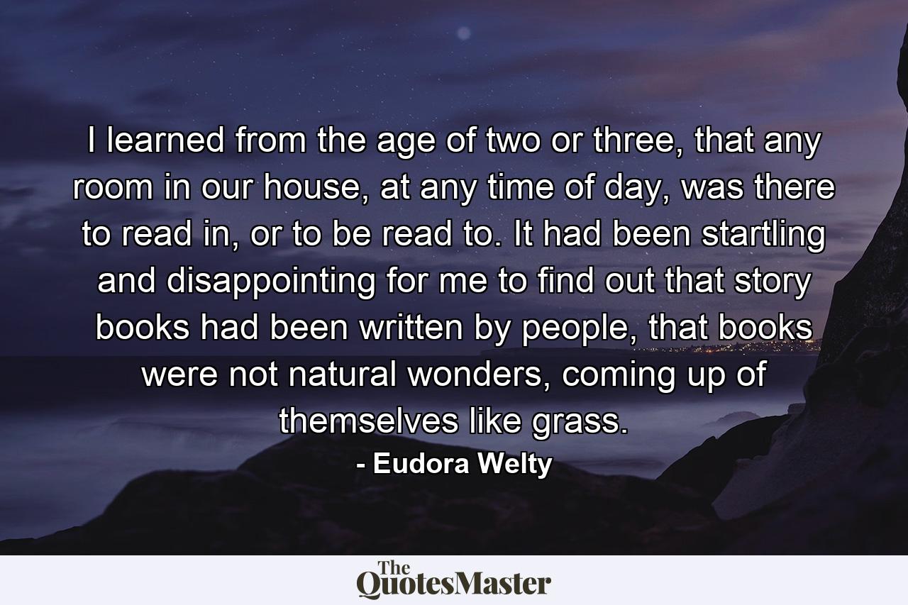 I learned from the age of two or three, that any room in our house, at any time of day, was there to read in, or to be read to. It had been startling and disappointing for me to find out that story books had been written by people, that books were not natural wonders, coming up of themselves like grass. - Quote by Eudora Welty