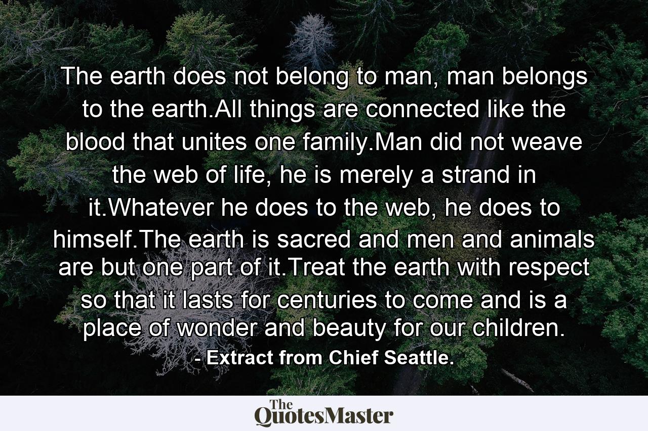 The earth does not belong to man, man belongs to the earth.All things are connected like the blood that unites one family.Man did not weave the web of life, he is merely a strand in it.Whatever he does to the web, he does to himself.The earth is sacred and men and animals are but one part of it.Treat the earth with respect so that it lasts for centuries to come and is a place of wonder and beauty for our children. - Quote by Extract from Chief Seattle.