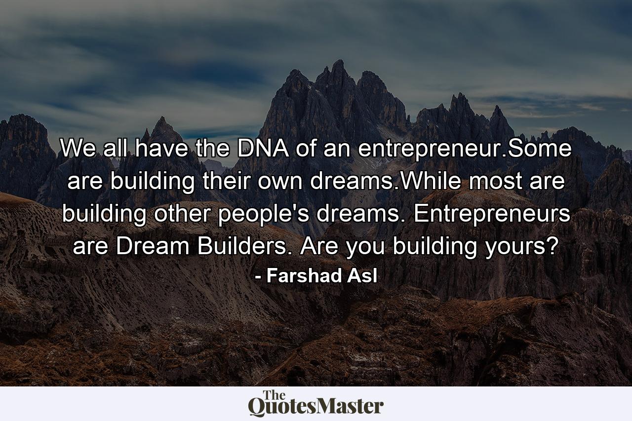 We all have the DNA of an entrepreneur.Some are building their own dreams.While most are building other people's dreams. Entrepreneurs are Dream Builders. Are you building yours? - Quote by Farshad Asl