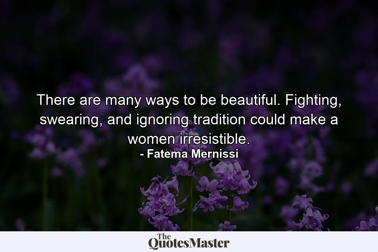 There are many ways to be beautiful. Fighting, swearing, and ignoring tradition could make a women irresistible. - Quote by Fatema Mernissi