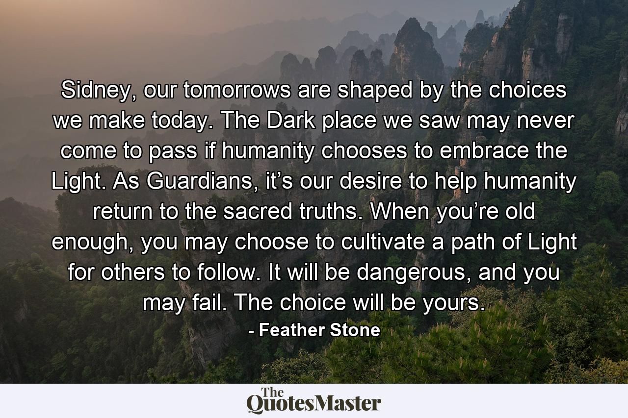 Sidney, our tomorrows are shaped by the choices we make today. The Dark place we saw may never come to pass if humanity chooses to embrace the Light. As Guardians, it’s our desire to help humanity return to the sacred truths. When you’re old enough, you may choose to cultivate a path of Light for others to follow. It will be dangerous, and you may fail. The choice will be yours. - Quote by Feather Stone