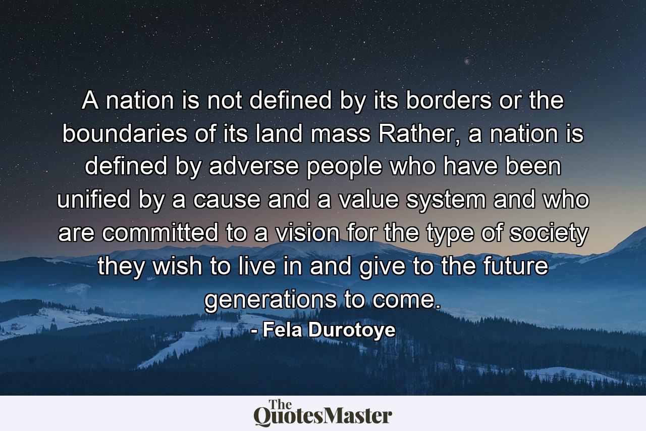 A nation is not defined by its borders or the boundaries of its land mass Rather, a nation is defined by adverse people who have been unified by a cause and a value system and who are committed to a vision for the type of society they wish to live in and give to the future generations to come. - Quote by Fela Durotoye