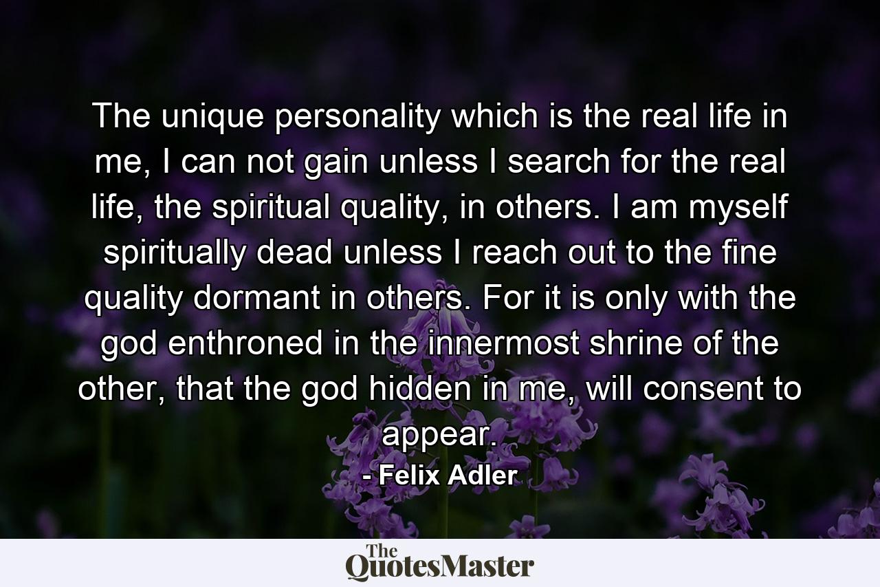 The unique personality which is the real life in me, I can not gain unless I search for the real life, the spiritual quality, in others. I am myself spiritually dead unless I reach out to the fine quality dormant in others. For it is only with the god enthroned in the innermost shrine of the other, that the god hidden in me, will consent to appear. - Quote by Felix Adler