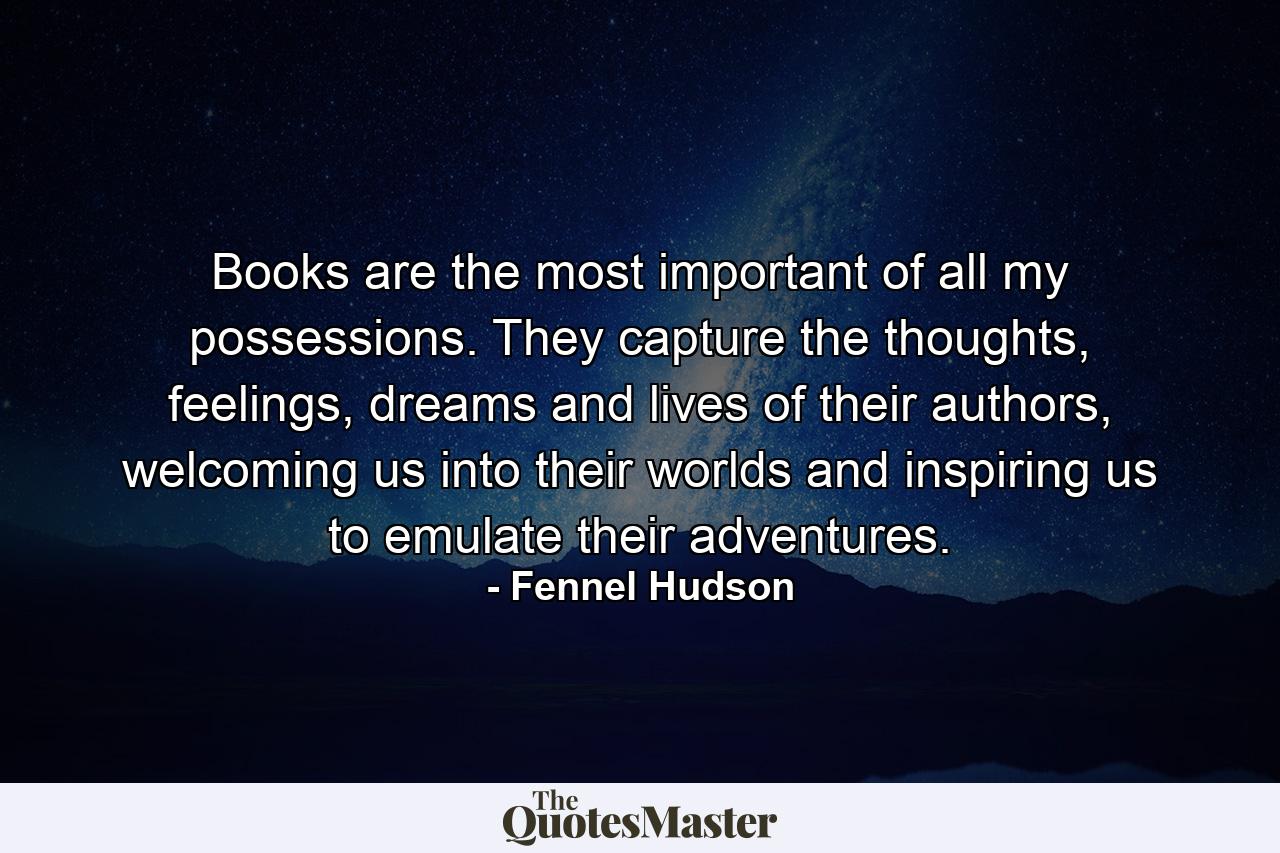 Books are the most important of all my possessions. They capture the thoughts, feelings, dreams and lives of their authors, welcoming us into their worlds and inspiring us to emulate their adventures. - Quote by Fennel Hudson