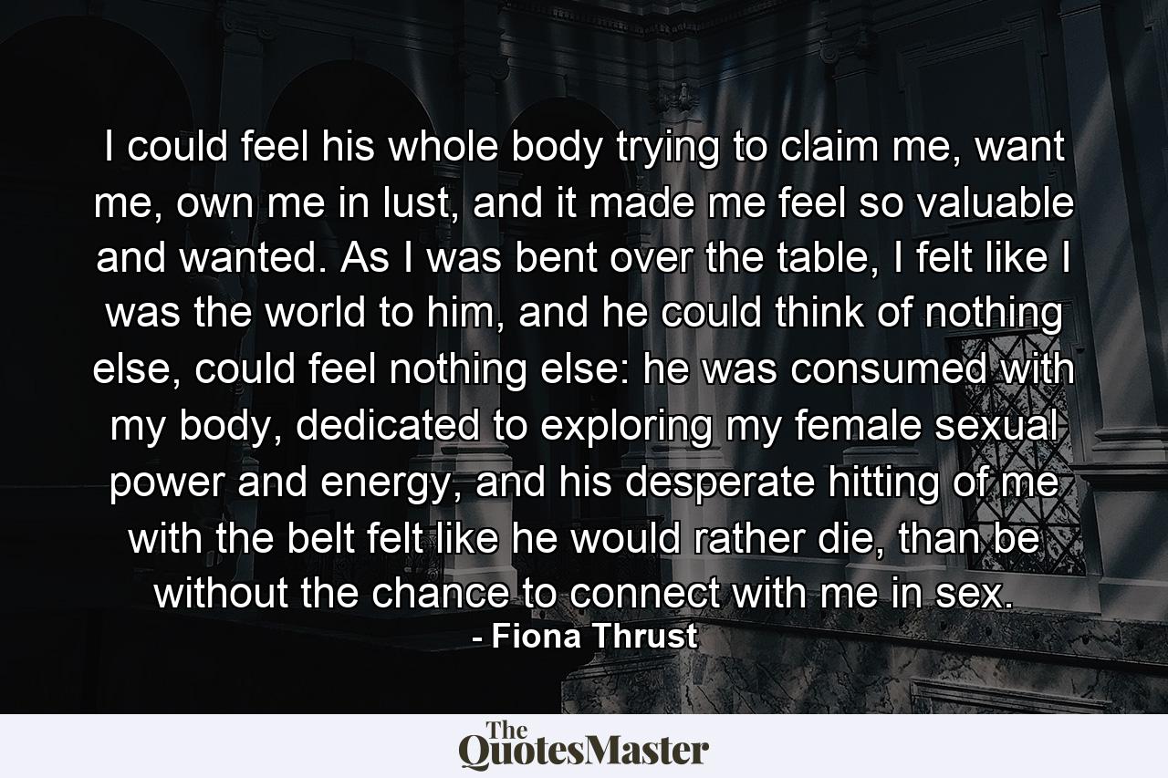 I could feel his whole body trying to claim me, want me, own me in lust, and it made me feel so valuable and wanted. As I was bent over the table, I felt like I was the world to him, and he could think of nothing else, could feel nothing else: he was consumed with my body, dedicated to exploring my female sexual power and energy, and his desperate hitting of me with the belt felt like he would rather die, than be without the chance to connect with me in sex. - Quote by Fiona Thrust