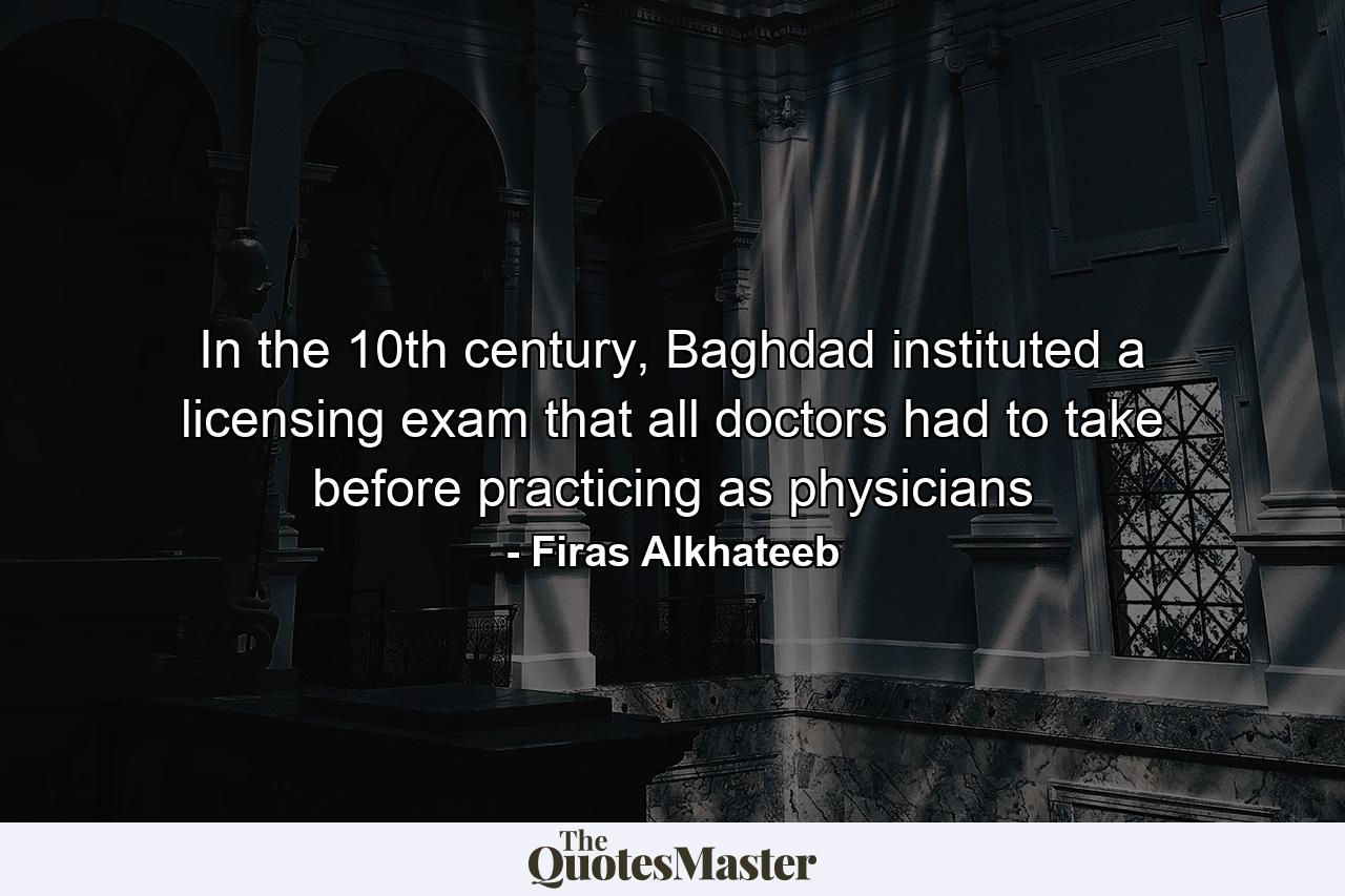 In the 10th century, Baghdad instituted a licensing exam that all doctors had to take before practicing as physicians - Quote by Firas Alkhateeb