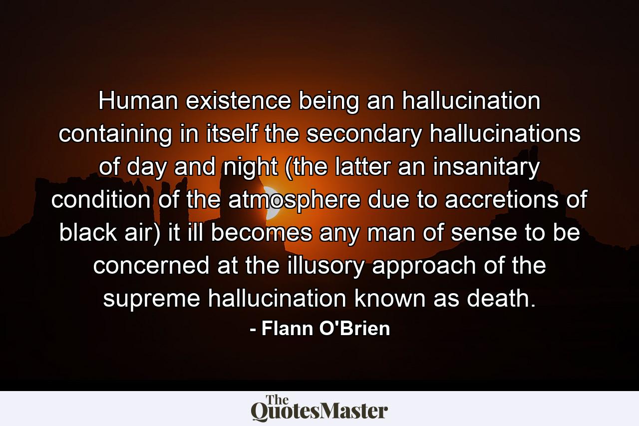 Human existence being an hallucination containing in itself the secondary hallucinations of day and night (the latter an insanitary condition of the atmosphere due to accretions of black air) it ill becomes any man of sense to be concerned at the illusory approach of the supreme hallucination known as death. - Quote by Flann O'Brien