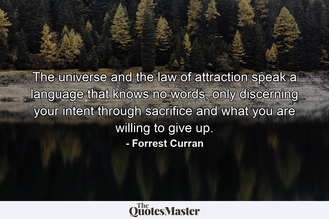 The universe and the law of attraction speak a language that knows no words, only discerning your intent through sacrifice and what you are willing to give up. - Quote by Forrest Curran