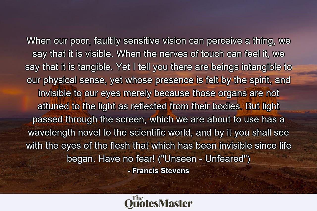 When our poor, faultily sensitive vision can perceive a thing, we say that it is visible. When the nerves of touch can feel it, we say that it is tangible. Yet I tell you there are beings intangible to our physical sense, yet whose presence is felt by the spirit, and invisible to our eyes merely because those organs are not attuned to the light as reflected from their bodies. But light passed through the screen, which we are about to use has a wavelength novel to the scientific world, and by it you shall see with the eyes of the flesh that which has been invisible since life began. Have no fear! (