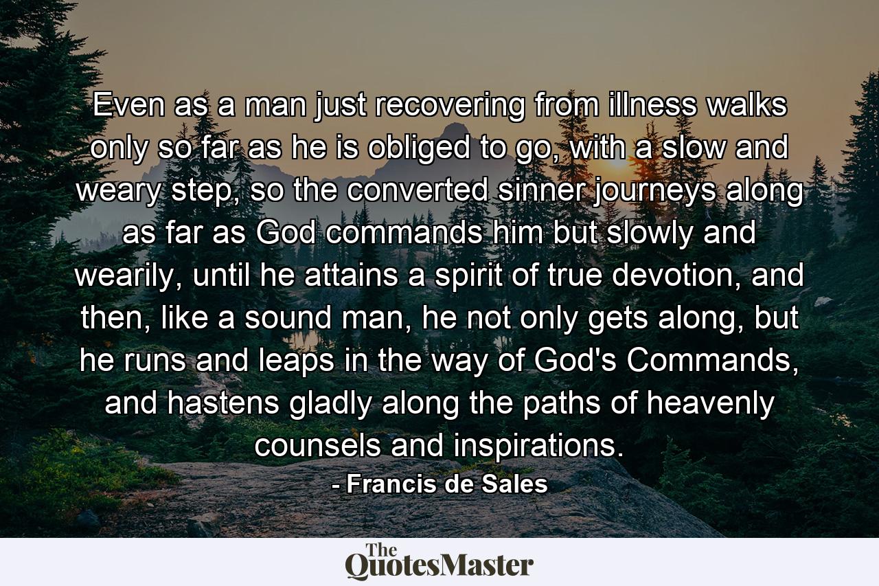 Even as a man just recovering from illness walks only so far as he is obliged to go, with a slow and weary step, so the converted sinner journeys along as far as God commands him but slowly and wearily, until he attains a spirit of true devotion, and then, like a sound man, he not only gets along, but he runs and leaps in the way of God's Commands, and hastens gladly along the paths of heavenly counsels and inspirations. - Quote by Francis de Sales