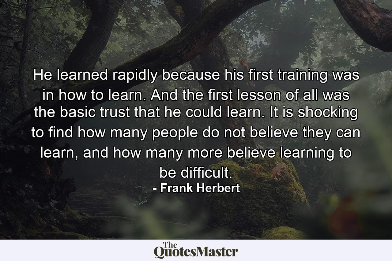 He learned rapidly because his first training was in how to learn. And the first lesson of all was the basic trust that he could learn. It is shocking to find how many people do not believe they can learn, and how many more believe learning to be difficult. - Quote by Frank Herbert