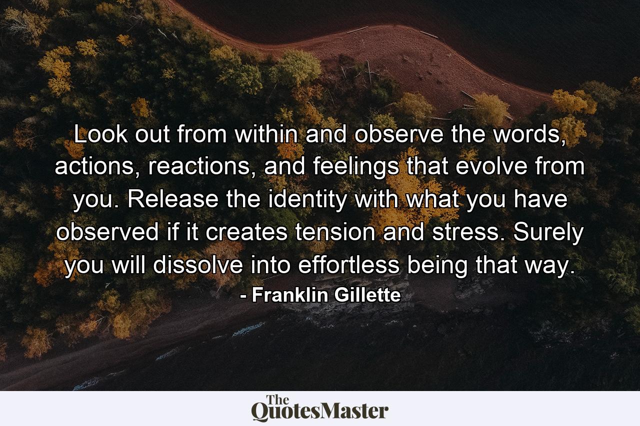 Look out from within and observe the words, actions, reactions, and feelings that evolve from you. Release the identity with what you have observed if it creates tension and stress. Surely you will dissolve into effortless being that way. - Quote by Franklin Gillette