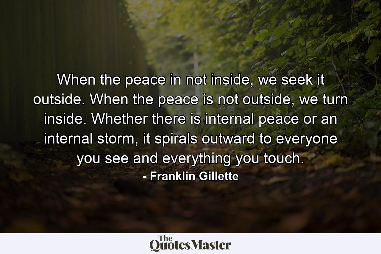 When the peace in not inside, we seek it outside. When the peace is not outside, we turn inside. Whether there is internal peace or an internal storm, it spirals outward to everyone you see and everything you touch. - Quote by Franklin Gillette