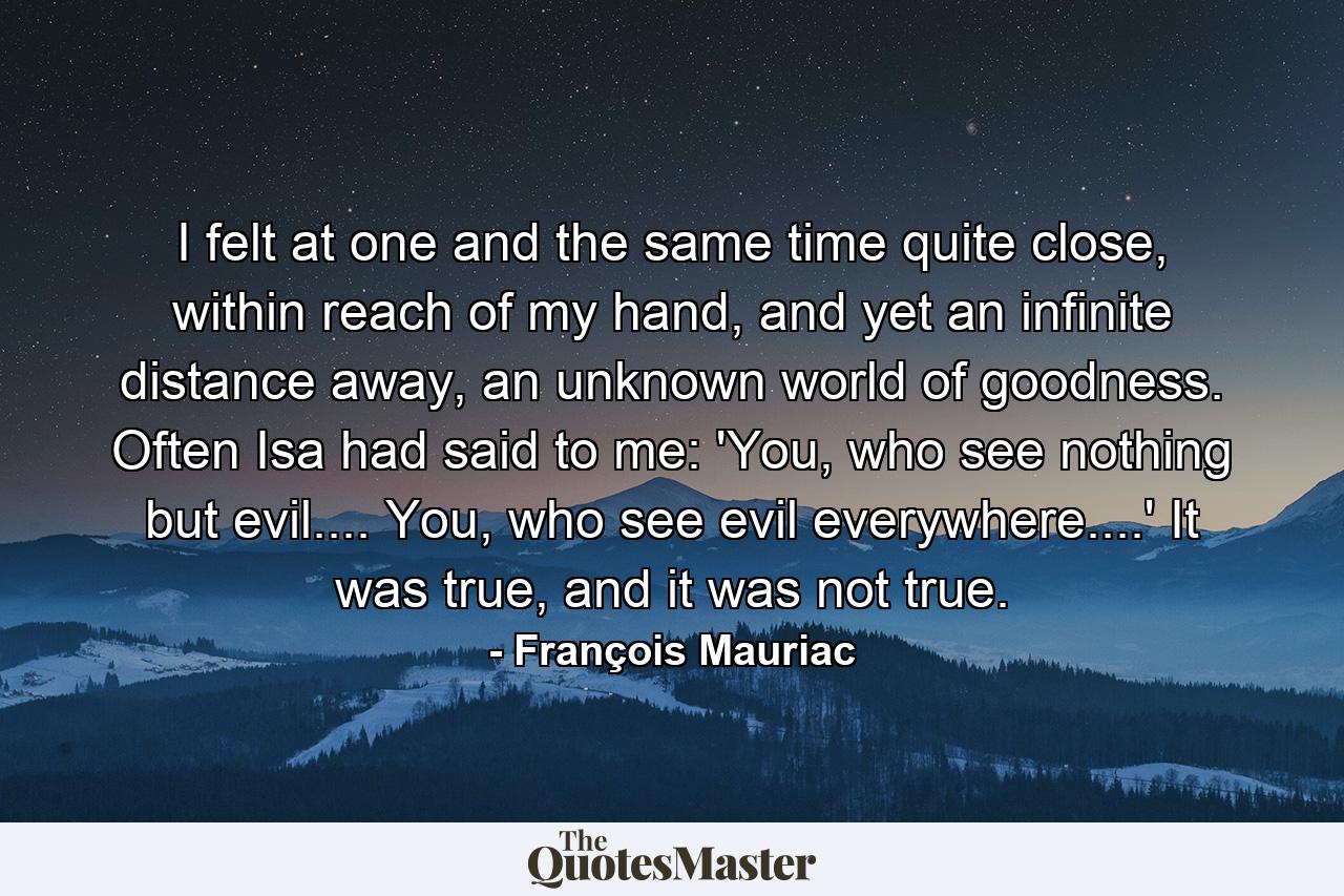 I felt at one and the same time quite close, within reach of my hand, and yet an infinite distance away, an unknown world of goodness. Often Isa had said to me: 'You, who see nothing but evil.... You, who see evil everywhere....' It was true, and it was not true. - Quote by François Mauriac