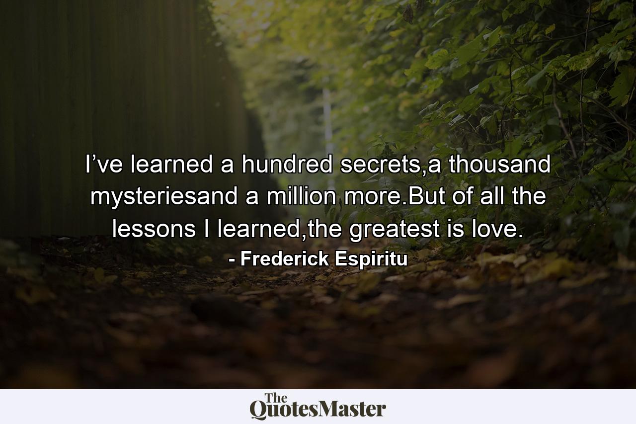 I’ve learned a hundred secrets,a thousand mysteriesand a million more.But of all the lessons I learned,the greatest is love. - Quote by Frederick Espiritu