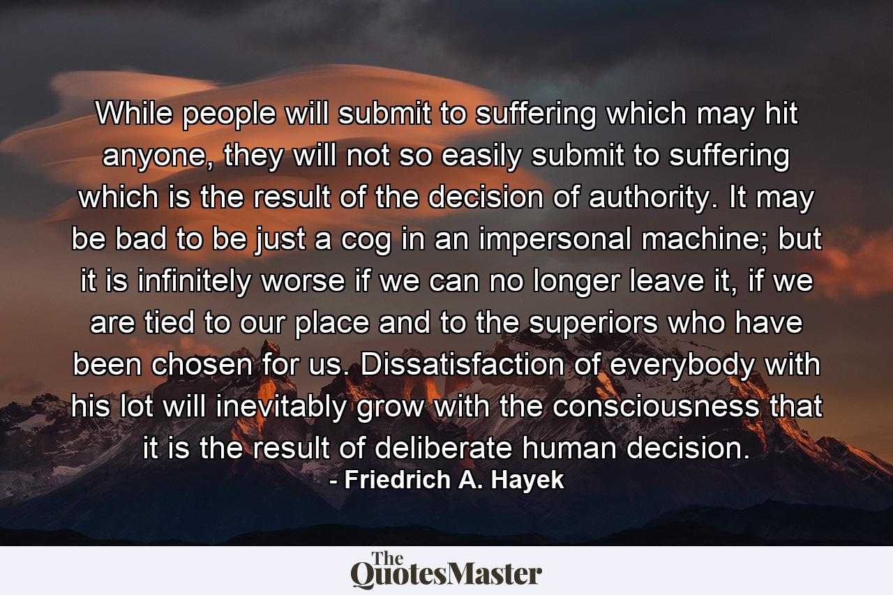 While people will submit to suffering which may hit anyone, they will not so easily submit to suffering which is the result of the decision of authority. It may be bad to be just a cog in an impersonal machine; but it is infinitely worse if we can no longer leave it, if we are tied to our place and to the superiors who have been chosen for us. Dissatisfaction of everybody with his lot will inevitably grow with the consciousness that it is the result of deliberate human decision. - Quote by Friedrich A. Hayek