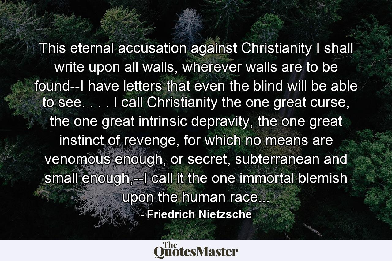 This eternal accusation against Christianity I shall write upon all walls, wherever walls are to be found--I have letters that even the blind will be able to see. . . . I call Christianity the one great curse, the one great intrinsic depravity, the one great instinct of revenge, for which no means are venomous enough, or secret, subterranean and small enough,--I call it the one immortal blemish upon the human race... - Quote by Friedrich Nietzsche