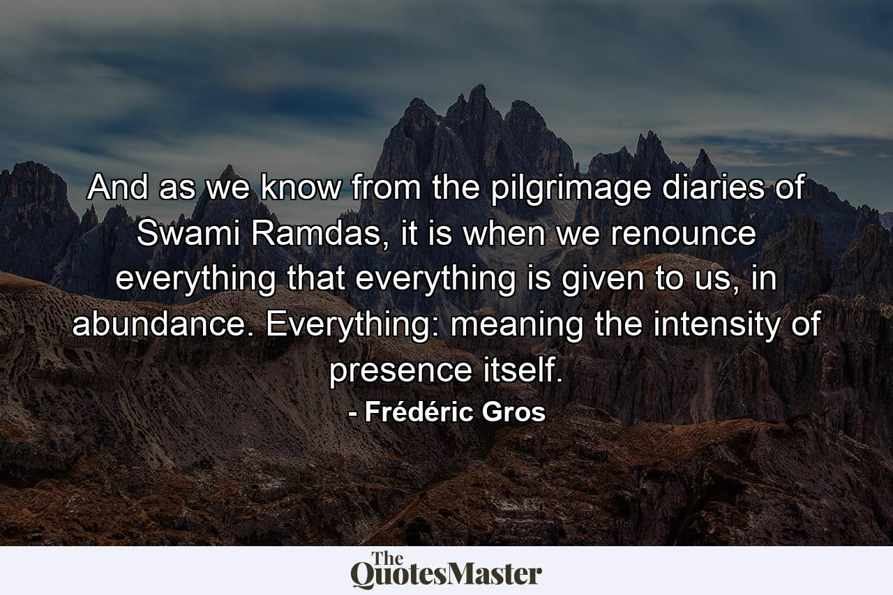 And as we know from the pilgrimage diaries of Swami Ramdas, it is when we renounce everything that everything is given to us, in abundance. Everything: meaning the intensity of presence itself. - Quote by Frédéric Gros