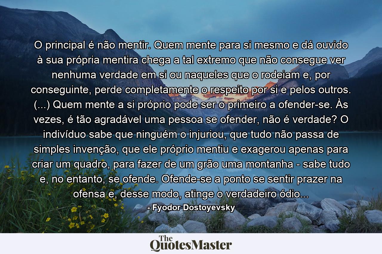 O principal é não mentir. Quem mente para si mesmo e dá ouvido à sua própria mentira chega a tal extremo que não consegue ver nenhuma verdade em si ou naqueles que o rodeiam e, por conseguinte, perde completamente o respeito por si e pelos outros. (...) Quem mente a si próprio pode ser o primeiro a ofender-se. Às vezes, é tão agradável uma pessoa se ofender, não é verdade? O indivíduo sabe que ninguém o injuriou, que tudo não passa de simples invenção, que ele próprio mentiu e exagerou apenas para criar um quadro, para fazer de um grão uma montanha - sabe tudo e, no entanto, se ofende. Ofende-se a ponto se sentir prazer na ofensa e, desse modo, atinge o verdadeiro ódio... - Quote by Fyodor Dostoyevsky