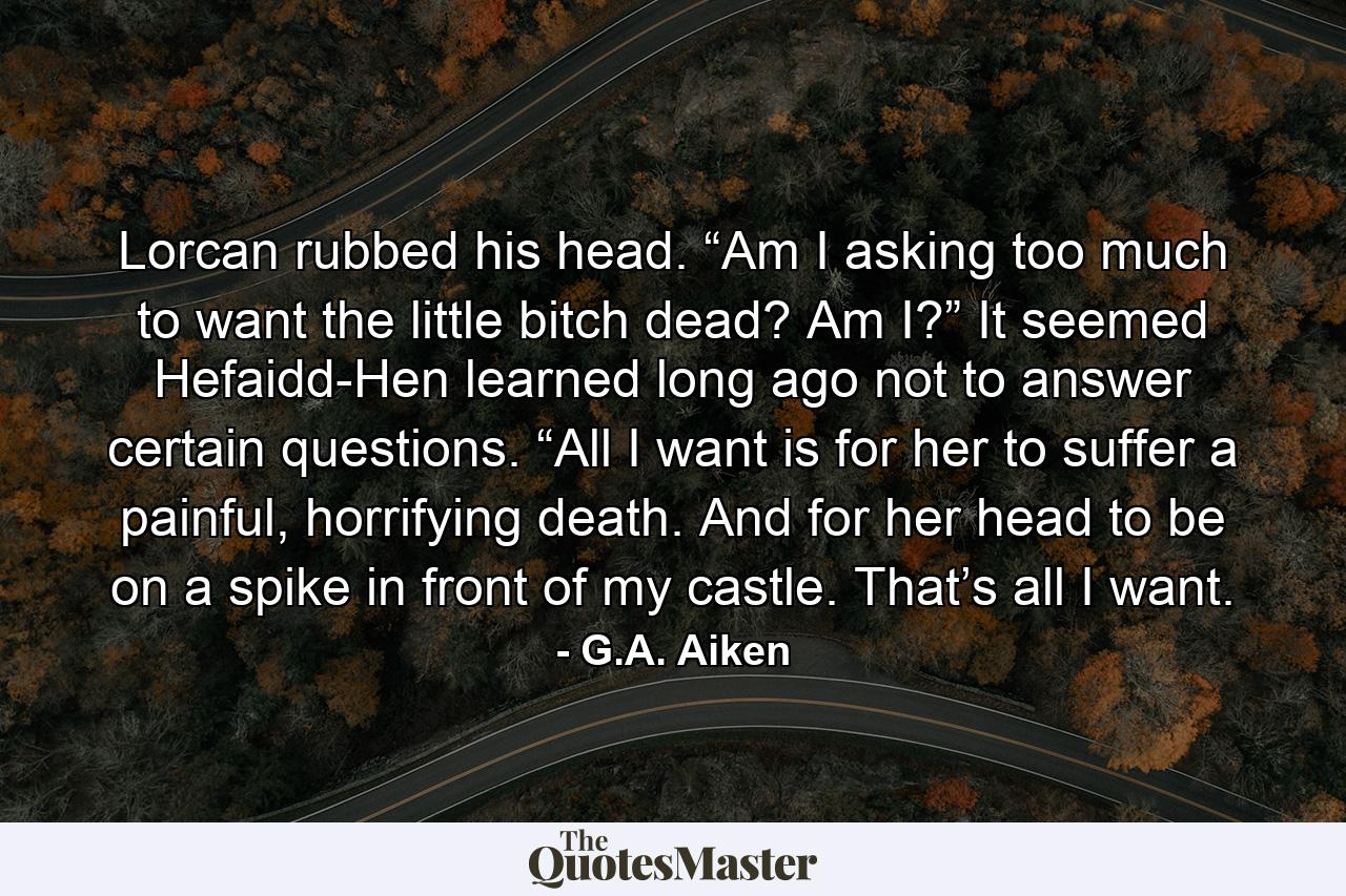 Lorcan rubbed his head. “Am I asking too much to want the little bitch dead? Am I?” It seemed Hefaidd-Hen learned long ago not to answer certain questions. “All I want is for her to suffer a painful, horrifying death. And for her head to be on a spike in front of my castle. That’s all I want. - Quote by G.A. Aiken