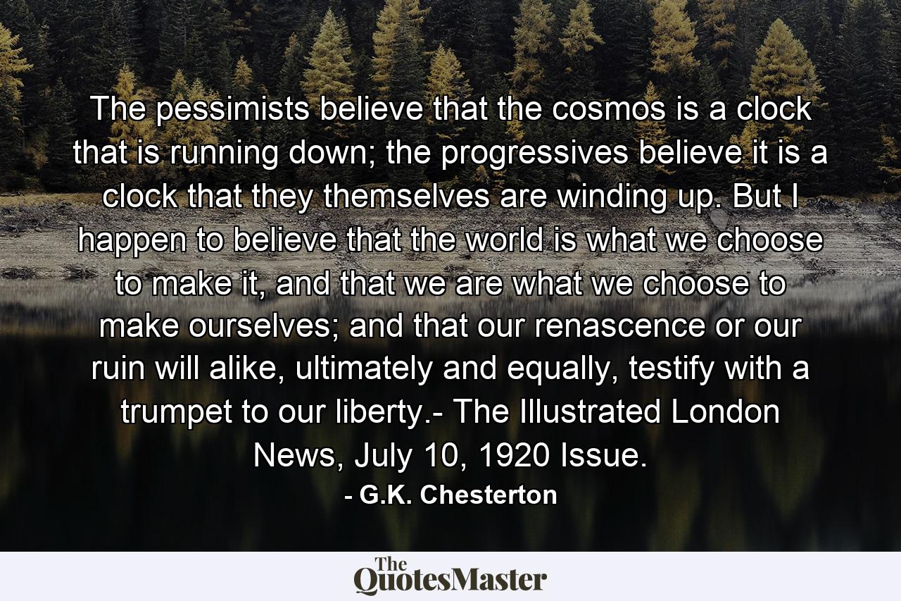 The pessimists believe that the cosmos is a clock that is running down; the progressives believe it is a clock that they themselves are winding up. But I happen to believe that the world is what we choose to make it, and that we are what we choose to make ourselves; and that our renascence or our ruin will alike, ultimately and equally, testify with a trumpet to our liberty.- The Illustrated London News, July 10, 1920 Issue. - Quote by G.K. Chesterton