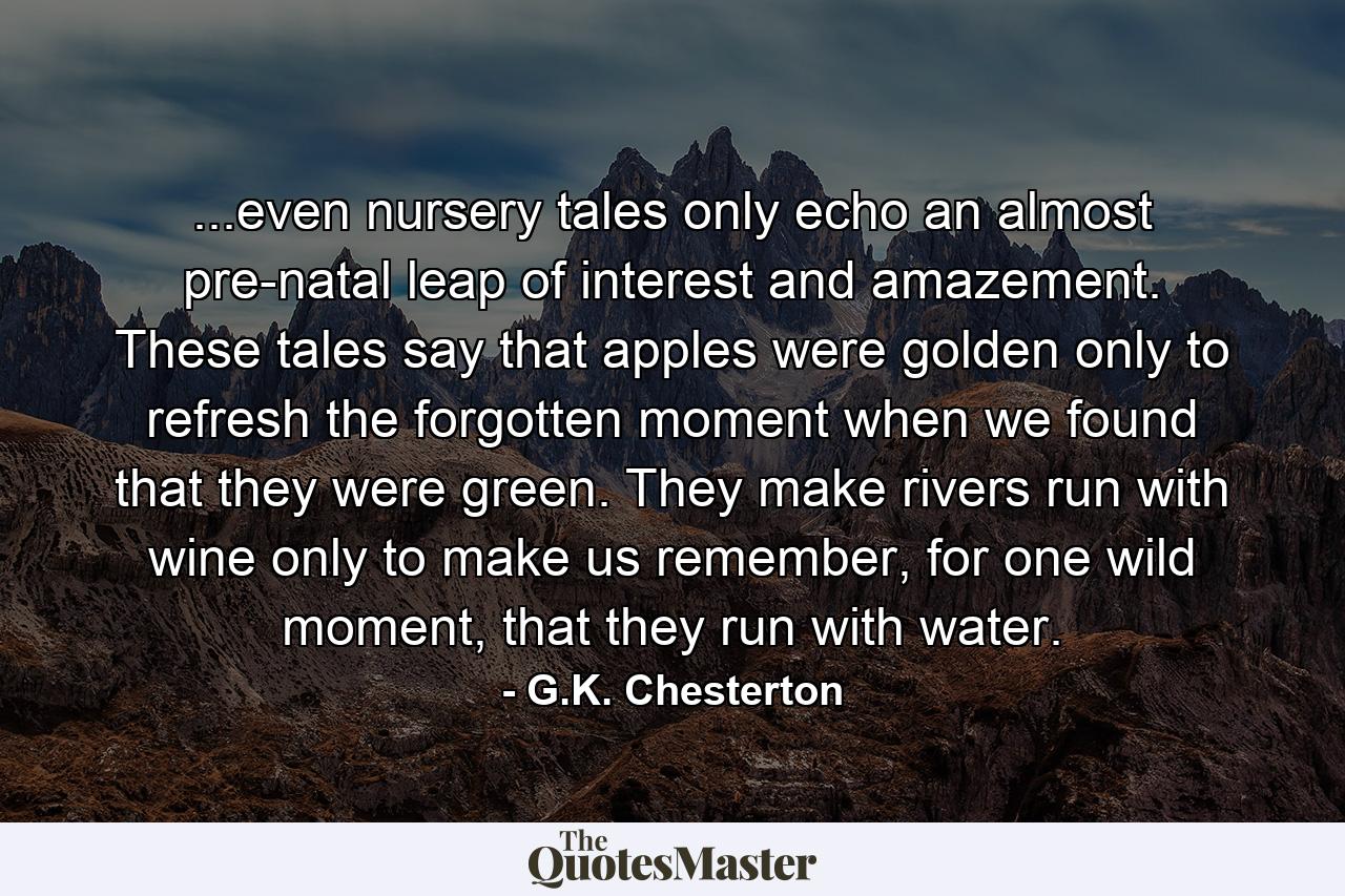 ...even nursery tales only echo an almost pre-natal leap of interest and amazement. These tales say that apples were golden only to refresh the forgotten moment when we found that they were green. They make rivers run with wine only to make us remember, for one wild moment, that they run with water. - Quote by G.K. Chesterton