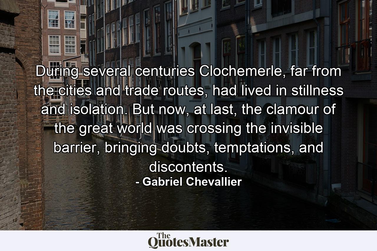 During several centuries Clochemerle, far from the cities and trade routes, had lived in stillness and isolation. But now, at last, the clamour of the great world was crossing the invisible barrier, bringing doubts, temptations, and discontents. - Quote by Gabriel Chevallier